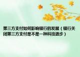 第三方支付如何影响银行的发展（银行关闭第三方支付是不是一种科技退步）