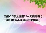 三星s10怎么使用15w无线充电（三星S10 能不能用45w充电器）