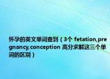 怀孕的英文单词查到（3个 fetation,pregnancy,conception 高分求解这三个单词的区别）