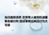 当日最新消息 卖菜老人被泼机油肇事者被行拘 因这事做出疯狂行为太可恶