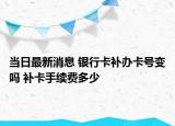 当日最新消息 银行卡补办卡号变吗 补卡手续费多少