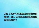 JBL V300NXT耳机怎么控制音乐播放（JBL V300NXT耳机怎么控制音乐播放）