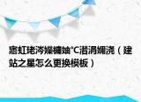 寤虹珯涔嬫槦妯℃澘涓嬭浇（建站之星怎么更换模板）