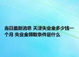 当日最新消息 天津失业金多少钱一个月 失业金领取条件是什么