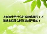 上海迪士尼什么时候建成开园（上海迪士尼什么时候建成开业的）