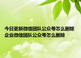 今日更新微信团队公众号怎么删除 企业微信团队公众号怎么删除