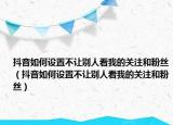 抖音如何设置不让别人看我的关注和粉丝（抖音如何设置不让别人看我的关注和粉丝）