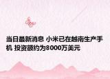 当日最新消息 小米已在越南生产手机 投资额约为8000万美元