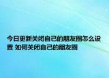 今日更新关闭自己的朋友圈怎么设置 如何关闭自己的朋友圈