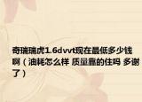 奇瑞瑞虎1.6dvvt现在最低多少钱啊（油耗怎么样 质量靠的住吗 多谢了）