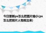 今日更新ps怎么把图片缩小(ps怎么把照片人物抠出来)