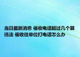 当日最新消息 催收电话超过几个算违法 催收往单位打电话怎么办