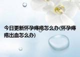 今日更新怀孕痔疮怎么办(怀孕痔疮出血怎么办)