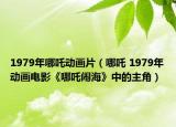 1979年哪吒动画片（哪吒 1979年动画电影《哪吒闹海》中的主角）