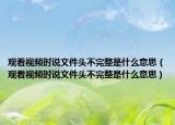 观看视频时说文件头不完整是什么意思（观看视频时说文件头不完整是什么意思）