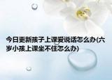 今日更新孩子上课爱说话怎么办(六岁小孩上课坐不住怎么办)