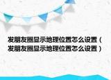发朋友圈显示地理位置怎么设置（发朋友圈显示地理位置怎么设置）