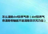 怎么清除dnf异界气息（dnf异界气息清除卷轴能不能清除异次元力量）