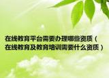 在线教育平台需要办理哪些资质（在线教育及教育培训需要什么资质）