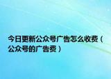 今日更新公众号广告怎么收费（公众号的广告费）