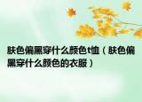 肤色偏黑穿什么颜色t恤（肤色偏黑穿什么颜色的衣服）