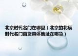 北京时代名门在哪里（北京的北辰时代名门百货具体地址在哪急）