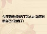 今日更新长智齿了怎么办(如何判断自己长智齿了)