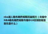 nba湖人勒布朗詹姆斯扣篮照片（央视中NBA勒布朗詹姆斯专辑中10佳球的背景音乐是什么）