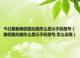 今日更新微信朋友圈怎么显示手机型号（微信朋友圈怎么显示手机型号,怎么设置）