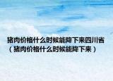 猪肉价格什么时候能降下来四川省（猪肉价格什么时候能降下来）