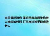 当日最新消息 保姆用废弃尿垫给老人擦嘴被判刑 打骂抱摔等手段虐待老人