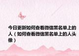 今日更新如何查看微信黑名单上的人（如何查看微信黑名单上的人头像）