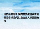 当日最新消息 陕西西安疫情状况最新消息 现在可以自由出入陕西西安吗