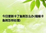 今日更新卡了鱼刺怎么办(咽喉卡鱼刺怎样处理)
