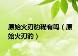 原始火刃豹稀有吗（原始火刃豹）