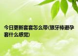 今日更新套套怎么带(狼牙棒避孕套什么感觉)