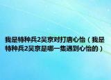 我是特种兵2吴京对打唐心怡（我是特种兵2吴京是哪一集遇到心怡的）