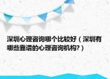 深圳心理咨询哪个比较好（深圳有哪些靠谱的心理咨询机构?）