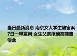当日最新消息 南京女大学生被害案7日一审宣判 女生父亲拒绝高额赔偿金