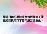 佳能打印机原装墨盒如何开盖（佳能打印机可以不使用原装墨盒么）