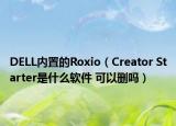 DELL内置的Roxio（Creator Starter是什么软件 可以删吗）
