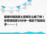 甄嬛传精简版土豆网怎么删了啊（谁有精简版10分钟一集的下载地址 求~~~~）