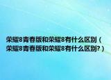 荣耀8青春版和荣耀8有什么区别（荣耀8青春版和荣耀8有什么区别?）