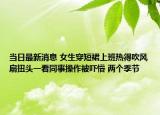 当日最新消息 女生穿短裙上班热得吹风扇扭头一看同事操作被吓懵 两个季节
