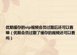 优酷缓存的vip视频会员过期后还可以看嘛（优酷会员过期了缓存的视频还可以看吗）