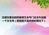 在朋友聚会的时候男生会专门走去车站接一个女生吗（前提是不喜欢她的情况下）