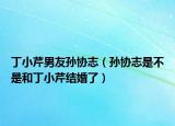丁小芹男友孙协志（孙协志是不是和丁小芹结婚了）