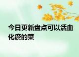 今日更新盘点可以活血化瘀的菜