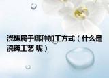 浇铸属于哪种加工方式（什么是浇铸工艺 呢）