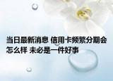 当日最新消息 信用卡频繁分期会怎么样 未必是一件好事